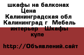 шкафы на балконах › Цена ­ 18 000 - Калининградская обл., Калининград г. Мебель, интерьер » Шкафы, купе   